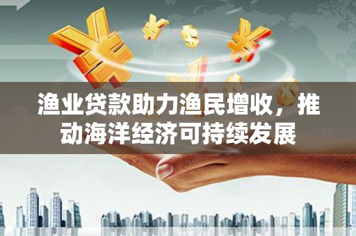 桂平渔业贷款助力渔民增收，推动海洋经济可持续发展