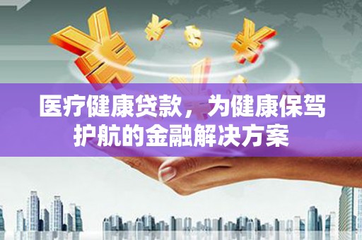 桂平医疗健康贷款，为健康保驾护航的金融解决方案