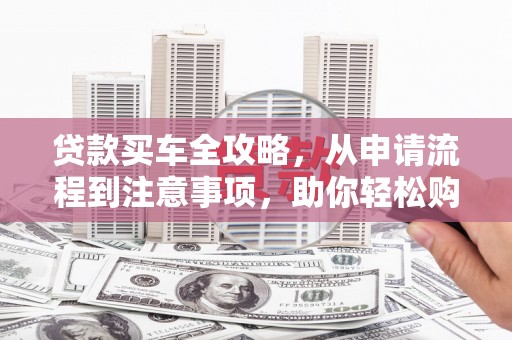 桂平贷款买车全攻略，从申请流程到注意事项，助你轻松购车